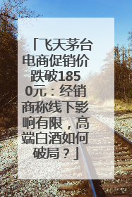 飞天茅台电商促销价跌破1850元：经销商称线下影响有限，高端白酒如何破局？