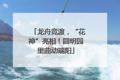 龙舟竞渡，“花神”亮相！圆明园里曲动端阳