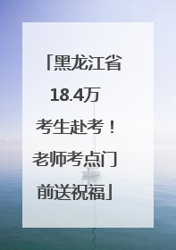 黑龙江省18.4万考生赴考！老师考点门前送祝福
