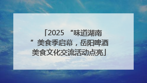 2025 “味道湖南”美食季启幕，岳阳啤酒美食文化交流活动点亮