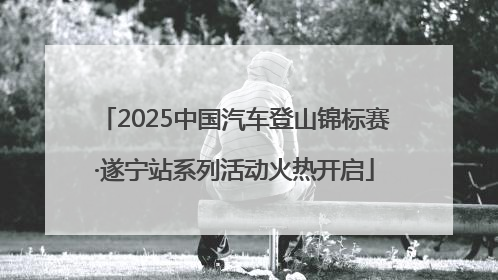 2025中国汽车登山锦标赛·遂宁站系列活动火热开启