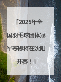 2025年全国羽毛球团体冠军赛即将在沈阳开赛！