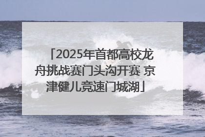 2025年首都高校龙舟挑战赛门头沟开赛 京津健儿竞速门城湖