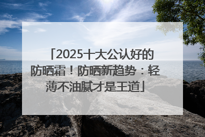 2025十大公认好的防晒霜！防晒新趋势：轻薄不油腻才是王道