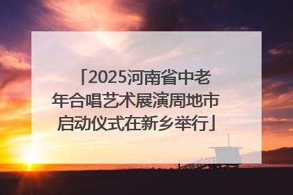 2025河南省中老年合唱艺术展演周地市启动仪式在新乡举行