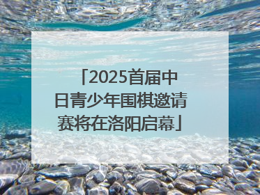 2025首届中日青少年围棋邀请赛将在洛阳启幕
