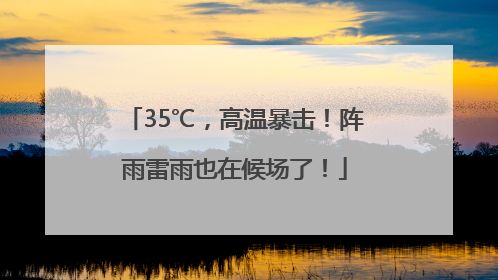 35℃，高温暴击！阵雨雷雨也在候场了！