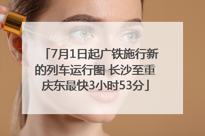 7月1日起广铁施行新的列车运行图 长沙至重庆东最快3小时53分