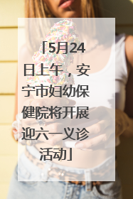 5月24日上午，安宁市妇幼保健院将开展迎六一义诊活动