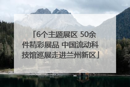 6个主题展区 50余件精彩展品 中国流动科技馆巡展走进兰州新区
