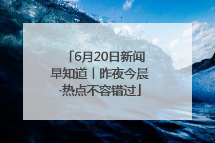 6月20日新闻早知道丨昨夜今晨·热点不容错过