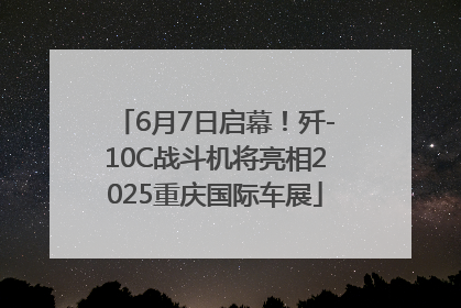 6月7日启幕！歼-10C战斗机将亮相2025重庆国际车展
