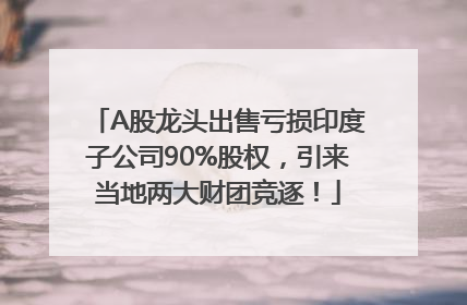 A股龙头出售亏损印度子公司90%股权，引来当地两大财团竞逐！